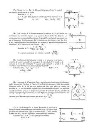 19.- Calcula I1, I2 e I3, y la diferencia de potencial entre el punto b
y el punto e del circuito de la figura.
Solución: I1 = 2 A
I2 = -8 A (es decir, I2 va en sentido opuesto al indicado en la
figura) I3 = 6 A Vbe = Vb - Ve = 13 V
20.- En el circuito de la figura se conocen los valores R1, R2 y R de las tres
resistencias, así como los valores ε1 y ε2 de las f.e.m. de las dos baterías. Las
resistencias internas de ambas baterías son despreciables. a) Calcula la potencia con
que la resistencia R disipa energía. Da el resultado en función de ε1, ε2, R1, R2 y
R. b) ¿Para qué valor de la resistencia R será máxima la potencia disipada en dicha
resistencia? Da el resultado en función de R1 y R2
Solución: a) P = R (
R1ε2 + R2ε1
R(R1+R2)+R1R2
)
2
b) La potencia disipada será máxima cuando R =
R1R2
R1+R2
21.- En el circuito de la figura, a) ¿cuál es el potencial en el punto a
respecto al punto b cuando el interruptor S está abierto? b) ¿cuál es la
corriente a través del interruptor S cuando está cerrado? c) ¿cuál es la
resistencia equivalente cuando el interruptor está cerrado?
Solución: a) Va - Vb = Vab = - 12 V b) I = 1.71 A
c) Req = 4.2 Ω
22.- Un puente de Wheatstone (figura anexa) es un circuito que se utiliza para
medir resistencias. En el de la Figura, Rx es la resistencia cuyo valor desconocido
deseamos medir, R2 y R4 son dos resistencias fijas cuyo valor se conoce con
precisión, R1 es una resistencia variable cuyo valor también se conoce con precisión
en cada momento, y G es un dispositivo detector de corriente de alta sensibilidad,
como por ejemplo un galvanómetro. Se varía R1 hasta que el galvanómetro indica una
corriente cero. Demostrar que cuando esto ocurre Rx =
R1R4
R2
.
23.- a) En el circuito de la figura, determinar el valor de la
fem y su sentido para una batería que colocada en la caja vacía, haga
que pase una corriente de 1 A por la resistencia de 6 Ω, en el sentido
de a hacia b. b) ¿Cual será la potencia suministrada por la misma?
Solución: a) ε = 17 V y con el polo positivo arriba
b) P = 34 W
b
e
15V
10 V
3V
I1
I3
I2
9.5 Ω
1.4 Ω
1 Ω
0.5 Ω
0.1 Ω
R
R1
ε1
R2ε2
G
R R
R
1 2
x
ε
R4
6 Ω 3 Ω 5 Ω
?1 V 4 V
a
b
V = 36 V
.
6 Ω
6 Ω
3 Ω
3 Ω
3 Ω
S
a b
 