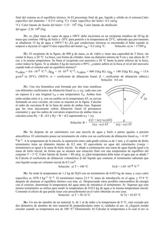 final del sistema en el equilibrio térmico. b) El porcentaje final de gas, líquido y sólido en el sistema.Calor
específico del aluminio = 0.215 cal/(g °C). Calor específico del hielo= 0.5 cal/(g
°C). Calor latente de fusión del hielo= 3.33 . 105 J/kg. Calor latente de ebullición
del agua= 2.26 .106 J/kg
31.- a) ¿Qué masa de vapor de agua a 100°C debe inyectarse en un recipiente metálico de 30 kg de
masa que contiene 100 kg de hielo a -20°C para ponerlo a la temperatura de 25°C, sabiendo que previamente
se añadieron 15 kg de agua a 100°C? b) ¿En qué condiciones térmicas se encontraba el baño cuando se
empezó a inyectar el vapor? Calor específico del metal: cm = 0.2 cal/g °C. Solución: a) m = 17309 g
32.- El recipiente de la figura, de 800 g de masa, es de vidrio y tiene una capacidad de 5 litros, sin
contar la boca, a 20 °C. La boca, con forma de cilindro, tiene un diámetro interno de 9 cm y una altura de 15
cm, a la misma temperatura. Se llena el recipiente con mercurio a 20 °C hasta la parte inferior de la boca,
como indica la figura. Si se añaden 4 kg de mercurio a 90°C, ¿cuánto subirá en la boca el nivel del mercurio
cuando todo el sistema esté en equilibrio térmico?
αvidrio = 0.6 ·10-5 °C-1; βHg = 18 ·10-5 °C-1; cvidrio = 840 J/(kg K); cHg = 140 J/(kg K); ρHg = 13.6
g/cm3 (a 20°C). (NOTA: α = coeficiente de dilatación lineal, β = coeficiente de dilatación cúbica.)
Solución: 4.6 cm
33.- Una tira bimetálica está formada por dos tiras metálicas
con diferentes coeficientes de dilatación lineal α1 y α2, cada uno con
un espesor d y una longitud Lo a una temperatura To. Ambas tiras
están unidas entre sí y, con un cambio en la temperatura ∆T, se curvan
formando un arco circular, tal como se muestra en la figura. Calcular
el radio de curvatura R de la línea de unión de ambas tiras. Suponer
que las tiras únicamente sufren dilatación lineal (d permanece
constante) y que los radios de curvatura respectivos de ambas tiras se
calculan como R1 = R - d/2 y R2 = R + d/2 suponiendo α1 < α2.
Solución: R =
d [2 + (α2+α1)∆T]
(α2 - α1) ∆T
≈
d
(α2 - α1) ∆T
34.- Se dispone de un calorímetro con una mezcla de agua y hielo a partes iguales a presión
atmosférica. El calorímetro posee un termómetro de vidrio con un coeficiente de dilatación lineal αv = 4·10-
6 K-1. A la temperatura de la mezcla, la separación entre cada grado celsius es de 1 mm, y el capilar de dicho
termómetro tiene un diámetro interno de 0.2 mm. El equivalente en agua del calorímetro (vasija +
termómetro) es igual a la masa de hielo inicial. Se añade a continuación una masa de agua líquida igual a la
masa de hielo inicial, de forma que se alcanza una situación final con una temperatura de equilibrio del
conjunto T = 5 °C. Calor latente de fusión = 80 cal/g. a) ¿Qué temperatura debe tener el agua que se añade ?
b) Calcula el coeficiente de dilatación volumétrico β del líquido que contiene el termómetro sabiendo que
este líquido ocupa un volumen inicial de 0.2 cm3.
Solución: a) T = 100 °C b) β = 1.69 ·10-4 °C-1
35.- Se mide la temperatura de 1.2 kg de H2O con un termómetro de 0.033 kg de masa, y cuyo calor
específico es 1070 J kg-1 ºC-1. El termómetro marca 23.5 °C antes de introducirlo en el agua, y 57.9 °C
después de alcanzar el equilibrio térmico con ésta. a) Despreciando otros posibles intercambios de energía
con el exterior, determinar la temperatura del agua antes de introducir el termómetro. b) Suponer que este
mismo termómetro se utiliza para medir la temperatura de 0.012 kg de agua a la misma temperatura inicial.
Comentar el efecto de que puede tener este procedimiento en el valor obtenido en este caso.
Solución: a) T = 58.14 °C b) Tf = 43.83 °C
36.- Un aro de alambre de un material A, de 1 m de radio a la temperatura de 0 °C, está cruzado por
dos diámetros de alambre de otro material B, perpendiculares entre sí, soldados al aro. a) ¿Seguirá siendo
circular cuando su temperatura sea de 100 °C? Demostrarlo. b) Calcular la temperatura a la cual el aro se
2dR
 
