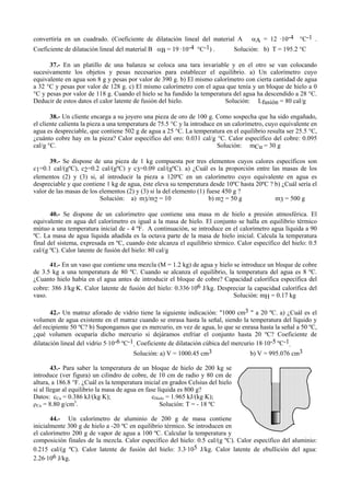 convertiría en un cuadrado. (Coeficiente de dilatación lineal del material A αA = 12 ·10-4 °C-1 .
Coeficiente de dilatación lineal del material B αB = 19 ·10-4 °C-1) . Solución: b) T = 195.2 °C
37.- En un platillo de una balanza se coloca una tara invariable y en el otro se van colocando
sucesivamente los objetos y pesas necesarios para establecer el equilibrio. a) Un calorímetro cuyo
equivalente en agua son 8 g y pesas por valor de 390 g. b) El mismo calorímetro con cierta cantidad de agua
a 32 °C y pesas por valor de 128 g. c) El mismo calorímetro con el agua que tenía y un bloque de hielo a 0
°C y pesas por valor de 118 g. Cuando el hielo se ha fundido la temperatura del agua ha descendido a 28 °C.
Deducir de estos datos el calor latente de fusión del hielo. Solución: Lfusión = 80 cal/g
38.- Un cliente encarga a su joyero una pieza de oro de 100 g. Como sospecha que ha sido engañado,
el cliente calienta la pieza a una temperatura de 75.5 °C y la introduce en un calorímetro, cuyo equivalente en
agua es despreciable, que contiene 502 g de agua a 25 °C. La temperatura en el equilibrio resulta ser 25.5 °C,
¿cuánto cobre hay en la pieza? Calor específico del oro: 0.031 cal/g °C. Calor específico del cobre: 0.095
cal/g °C. Solución: mCu = 30 g
39.- Se dispone de una pieza de 1 kg compuesta por tres elementos cuyos calores específicos son
c1=0.1 cal/(gºC), c2=0.2 cal/(gºC) y c3=0.09 cal/(gºC). a) ¿Cuál es la proporción entre las masas de los
elementos (2) y (3) si, al introducir la pieza a 120ºC en un calorímetro cuyo equivalente en agua es
despreciable y que contiene 1 kg de agua, éste eleva su temperatura desde 10ºC hasta 20ºC ? b) ¿Cuál sería el
valor de las masas de los elementos (2) y (3) si la del elemento (1) fuese 450 g ?
Solución: a) m3/m2 = 10 b) m2 = 50 g m3 = 500 g
40.- Se dispone de un calorímetro que contiene una masa m de hielo a presión atmosférica. El
equivalente en agua del calorímetro es igual a la masa de hielo. El conjunto se halla en equilibrio térmico
mútuo a una temperatura inicial de - 4 ºF. A continuación, se introduce en el calorímetro agua líquida a 90
ºC. La masa de agua líquida añadida es la octava parte de la masa de hielo inicial. Calcula la temperatura
final del sistema, expresada en ºC, cuando éste alcanza el equilibrio térmico. Calor específico del hielo: 0.5
cal/(g ºC). Calor latente de fusión del hielo: 80 cal/g
41.- En un vaso que contiene una mezcla (M = 1.2 kg) de agua y hielo se introduce un bloque de cobre
de 3.5 kg a una temperatura de 80 ºC. Cuando se alcanza el equilibrio, la temperatura del agua es 8 ºC.
¿Cuanto hielo había en el agua antes de introducir el bloque de cobre? Capacidad calorífica específica del
cobre: 386 J/kg·K. Calor latente de fusión del hielo: 0.336·106 J/kg. Despreciar la capacidad calorífica del
vaso. Solución: mH = 0.17 kg
42.- Un matraz aforado de vidrio tiene la siguiente indicación: "1000 cm3 " a 20 ºC. a) ¿Cuál es el
volumen de agua existente en el matraz cuando se enrasa hasta la señal, siendo la temperatura del líquido y
del recipiente 50 ºC? b) Supongamos que es mercurio, en vez de agua, lo que se enrasa hasta la señal a 50 ºC,
¿qué volumen ocuparía dicho mercurio si dejáramos enfriar el conjunto hasta 20 ºC? Coeficiente de
dilatación lineal del vidrio 5.10-6 ºC-1. Coeficiente de dilatación cúbica del mercurio 18.10-5 ºC-1.
Solución: a) V = 1000.45 cm3 b) V = 995.076 cm3
43.- Para saber la temperatura de un bloque de hielo de 200 kg se
introduce (ver figura) un cilindro de cobre, de 10 cm de radio y 80 cm de
altura, a 186.8 °F. ¿Cuál es la temperatura inicial en grados Celsius del hielo
si al llegar al equilibrio la masa de agua en fase líquida es 800 g?
Datos: cCu = 0.386 kJ/(kg K); cHielo = 1.965 kJ/(kg K);
ρCu = 8.80 g/cm3
. Solución: T = - 18 ºC
44.- Un calorímetro de aluminio de 200 g de masa contiene
inicialmente 300 g de hielo a -20 ºC en equilibrio térmico. Se introducen en
el calorímetro 200 g de vapor de agua a 100 ºC. Calcular la temperatura y
composición finales de la mezcla. Calor específico del hielo: 0.5 cal/(g ºC). Calor específico del aluminio:
0.215 cal/(g ºC). Calor latente de fusión del hielo: 3.3.105 J/kg. Calor latente de ebullición del agua:
2.26.106 J/kg.
 