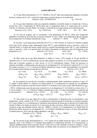 GASES IDEALES
1.- Un gas ideal monoatómico a 12 °C, 100 kPa y 20 cm3 sufre una compresión adiabática reversible
hasta un volumen de 0.5 cm3 . Calcula la temperatura y presión del gas en el estado final.
Solución: a) Pf = 46784283.8 Pa Tf = 3333.4 K
2.- Un gas ideal diatómico sufre una expansión adiabática reversible desde un volumen de 2 litros a
presión de 2 atm y temperatura de 300 K hasta que su temperatura final es la cuarta parte de la inicial.
Calcula: a) Volumen y presión finales. b) Trabajo y variación de la energía interna en la transformación.
Solución: a) Vf = 64 lit Pf = 0.0156 atm b) W= 760 J ∆U= - W= - 760 J
3.- Un mol de oxígeno, que se encontraba a una temperatura de 290 K, sufrió una compresión
adiabática reversible de tal modo que su presión aumentó 10 veces. Halla: a) la temperatura del gas después
de la compresión; b) el trabajo realizado por el gas. Solución: T = 560 K b) W = - 5600 J
4.- Se tiene 1 g de N2(g) (peso molecular 28) a 0 °C y 1 atm. Calcula: a) ¿Cuál es el volumen ocupado
por el gas? b) Se calienta el gas isóbaramente hasta 100 °C, ¿qué cantidad de calor se necesita y cuál es el
volumen final? c) A partir del mismo estado inicial se calienta isócoramente hasta 100 °C, ¿qué cantidad de
calor se necesita y cuál es la presión final. d) Explica físicamente la diferencia entre las respuestas a las
preguntas b) y c). Solución: a) V= 0.8 lit b) Q= 104 J Vf = 1.09 lit
c) Q= 74.2 J Pf = 1.37 atm
5.- Diez moles de un gas ideal diatómico se hallan a 3 atm y 27°C (estado 1). El gas describe el
siguiente ciclo: (1→2) Un calentamiento isócoro hasta duplicar su presión. (2→3) Una expansión isotérmica
hasta que la presión recupera su valor inicial. (3→1) Un enfriamiento isóbaro. Todos los procesos se
suponen reversibles. a) Representa estos procesos en un diagrama P-V. b) Calcula los valores de P, V y T en
los estados extremos 1, 2 y 3. c) Calcula el trabajo realizado por el gas, el calor intercambiado y la variación
de la energía interna del gas en cada proceso del ciclo. Solución: a) V1= 82 lit
P2= 6 atm V2= 82 lit T2= 600 K V3= 164 lit T3= 600 K
b) W12= 0 J Q12= ∆U12= 62355 J W23= 34555 J Q23= 34555 J
∆U23= 0 J W31= - 24926 J Q31= - 87297 J ∆U31= - 62371 J
6.- Se comprime un mol de aire reversible e isotérmicamente desde condiciones normales (1 atm y 0°
C, estado 1) hasta reducir su volumen a la mitad (estado 2). A continuación se expande por vía adiabática
reversible hasta recuperar su presión inicial (estado 3). Considera al aire como un gas ideal diatómico (CmV
= 5R/2). a) Representa estos dos procesos consecutivos en un diagrama p-V. b) Calcula los valores de p, V y
T en los estados 1, 2 y 3. c) Calcula el trabajo realizado por el gas y el calor intercambiado en cada uno de
los dos procesos. Solución: b) V1= 22.4 lit P2= 2 atm V3= 18.4 lit T3= 224.4 K
c) W12= Q12= - 1573.2 J W23= 1010.1 J Q23= 0 J
7.- Tres moles de un gas ideal (no se sabe si monoatómico o diatómico) que se encontraban a una
temperatura inicial (estado 1) de 273 K, se expandieron isotérmicamente de modo que su volumen aumentó
en 5 veces (estado 2), y a continuación se calentaron isócoramente de forma que su presión en el estado final
(estado 3) llegó a ser igual a la inicial. En el transcurso de todo el proceso, desde el estado 1 hasta el 3, se le
comunicó al gas una cantidad total de calor Q = 80000 J. Calcula: a) La temperatura en el estado final. b)
Representa ambos procesos en un diagrama P-V. c) El trabajo realizado por el gas y el calor intercambiado
en ambos procesos. d) El valor del índice adiabático γ del gas.
Solución: a) T3 = 1365 K c) Q12 = W12 = 10959 J W23 = 0 J
Q23 = 69041 J d) γ = 1.4
8.- Un mol de un gas ideal diatómico (γ = 7/5), a partir de un estado inicial de 1atm y 27°C, realiza el
siguiente ciclo: 1) Se calienta a V=constante hasta duplicar su temperatura absoluta. 2) A continuación, se
expande adiabáticamente hasta la presión inicial. 3) Se cierra el ciclo mediante un proceso isobárico. Todos
los procesos se suponen reversibles. Determina: a) Dibuja todos los procesos en un diagrama P-V. b) Los
 