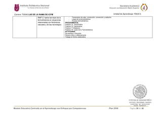 Modelo Educativo Centrado en el Aprendizaje con Enfoque por Competencias. Plan 2008 Página 38 de 38
Carrera: TODAS LAS DE LA RAMA DE ICFM Unidad de Aprendizaje: FÍSICA II
RAP 2. Aplica las leyes de la
termodinámica en situaciones
relacionadas con fenómenos
naturales y de tipo tecnológico.
- Transmisión de calor, conducción, convección y radiación.
- Leyes de la termodinámica.
- Proceso termodinámico.
PROCEDIMENTAL
Práctica 15: Termometría
Práctica 16: Calorimetría
Práctica 17:Dilatación
Práctica 18: Leyes de la Termodinámica
ACTITUDINAL
Se expresa y comunica
Piensa crítica y reflexivamente
Trabaja en forma colaborativa
 