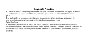 Leyes de Newton
1. Ley de la Inercia: Cuando ninguna fuerza actúa sobre un objeto, la aceleración del objeto es cero; La
tendencia de un objeto a resistir cualquier intento por cambiar su velocidad se llama inercia.
∑F=0
2. La aceleración de un objeto es directamente proporcional a la fuerza neta que actúa sobre él e
inversamente proporcional a su masa: a=F/m, dando como resultado F=ma
Caída libre F=mg
3. Si dos objetos interactúan, la fuerza que ejerce el objeto 1 sobre el objeto 2 es igual en magnitud y
opuesta en dirección a la fuerza que ejerce el objeto 2 sobre el objeto 1. En todos los casos, las fuerzas de
acción y reacción actúan sobre objetos diferentes y deben ser del mismo tipo (gravitacional, eléctrica,
etcétera).