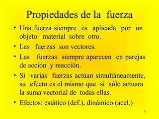 Propiedades de la fuerza
• Una fuerza siempre es aplicada por un
  objeto material sobre otro.
• Las fuerzas son vectores.
• Las fuerzas siempre aparecen en parejas
  de acción y reacción.
• Si varias fuerzas actúan simultáneamente,
  su efecto es el mismo que si sólo actuara
  la suma vectorial de todas ellas.
• Efectos: estático (def.), dinámico (acel.)
                                           3
 