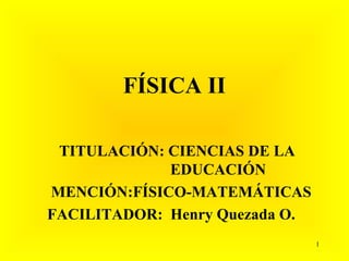 FÍSICA II

 TITULACIÓN: CIENCIAS DE LA
             EDUCACIÓN
MENCIÓN:FÍSICO-MATEMÁTICAS
FACILITADOR: Henry Quezada O.
                                1
 