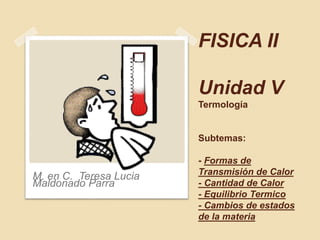 FISICA II
Unidad V
Termología
Subtemas:
- Formas de
Transmisión de Calor
- Cantidad de Calor
- Equilibrio Termico
- Cambios de estados
de la materia
M. en C. Teresa Lucia
Maldonado Parra
 