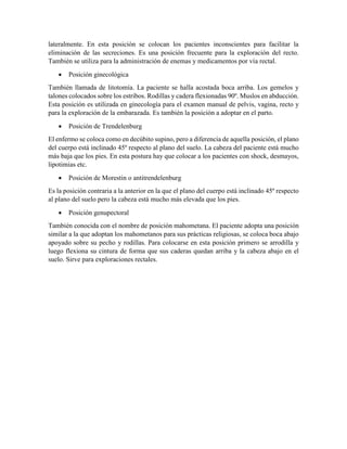 lateralmente. En esta posición se colocan los pacientes inconscientes para facilitar la
eliminación de las secreciones. Es una posición frecuente para la exploración del recto.
También se utiliza para la administración de enemas y medicamentos por vía rectal.
 Posición ginecológica
También llamada de litotomía. La paciente se halla acostada boca arriba. Los gemelos y
talones colocados sobre los estribos. Rodillas y cadera flexionadas 90º. Muslos en abducción.
Esta posición es utilizada en ginecología para el examen manual de pelvis, vagina, recto y
para la exploración de la embarazada. Es también la posición a adoptar en el parto.
 Posición de Trendelenburg
El enfermo se coloca como en decúbito supino, pero a diferencia de aquella posición, el plano
del cuerpo está inclinado 45º respecto al plano del suelo. La cabeza del paciente está mucho
más baja que los pies. En esta postura hay que colocar a los pacientes con shock, desmayos,
lipotimias etc.
 Posición de Morestin o antitrendelenburg
Es la posición contraria a la anterior en la que el plano del cuerpo está inclinado 45º respecto
al plano del suelo pero la cabeza está mucho más elevada que los pies.
 Posición genupectoral
También conocida con el nombre de posición mahometana. El paciente adopta una posición
similar a la que adoptan los mahometanos para sus prácticas religiosas, se coloca boca abajo
apoyado sobre su pecho y rodillas. Para colocarse en esta posición primero se arrodilla y
luego flexiona su cintura de forma que sus caderas quedan arriba y la cabeza abajo en el
suelo. Sirve para exploraciones rectales.
 