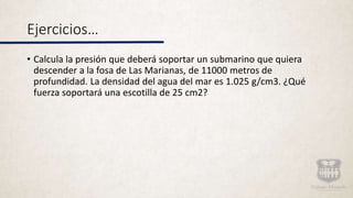 Ejercicios…
• Calcula la presión que deberá soportar un submarino que quiera
descender a la fosa de Las Marianas, de 11000 metros de
profundidad. La densidad del agua del mar es 1.025 g/cm3. ¿Qué
fuerza soportará una escotilla de 25 cm2?
 