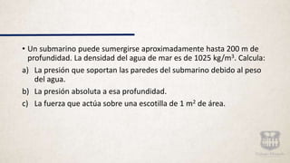 • Un submarino puede sumergirse aproximadamente hasta 200 m de
profundidad. La densidad del agua de mar es de 1025 kg/m3. Calcula:
a) La presión que soportan las paredes del submarino debido al peso
del agua.
b) La presión absoluta a esa profundidad.
c) La fuerza que actúa sobre una escotilla de 1 m2 de área.
 