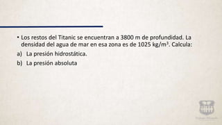 • Los restos del Titanic se encuentran a 3800 m de profundidad. La
densidad del agua de mar en esa zona es de 1025 kg/m3. Calcula:
a) La presión hidrostática.
b) La presión absoluta
 