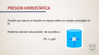 PRESION HIDROSTATICA
Presión que ejerce un líquido en reposo sobre un cuerpo sumergido en
él.
Podemos calcular esta presión de acuerdo a:
𝑃ℎ = 𝜌𝑔ℎ
 