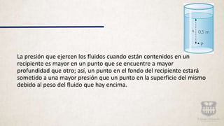 La presión que ejercen los fluidos cuando están contenidos en un
recipiente es mayor en un punto que se encuentre a mayor
profundidad que otro; así, un punto en el fondo del recipiente estará
sometido a una mayor presión que un punto en la superficie del mismo
debido al peso del fluido que hay encima.
 