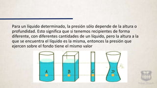 Para un líquido determinado, la presión sólo depende de la altura o
profundidad. Esto significa que si tenemos recipientes de forma
diferente, con diferentes cantidades de un líquido, pero la altura a la
que se encuentra el líquido es la misma, entonces la presión que
ejercen sobre el fondo tiene el mismo valor
 
