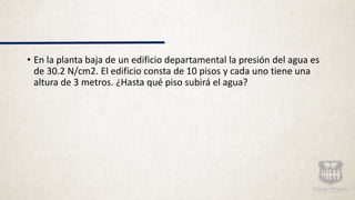 • En la planta baja de un edificio departamental la presión del agua es
de 30.2 N/cm2. El edificio consta de 10 pisos y cada uno tiene una
altura de 3 metros. ¿Hasta qué piso subirá el agua?
 