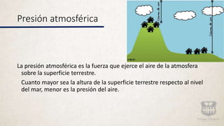 Presión atmosférica
La presión atmosférica es la fuerza que ejerce el aire de la atmosfera
sobre la superficie terrestre.
Cuanto mayor sea la altura de la superficie terrestre respecto al nivel
del mar, menor es la presión del aire.
 