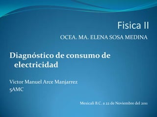 Fisica II
                    OCEA. MA. ELENA SOSA MEDINA


Diagnóstico de consumo de
 electricidad

Victor Manuel Arce Manjarrez
5AMC

                               Mexicali B.C. a 22 de Noviembre del 2011
 
