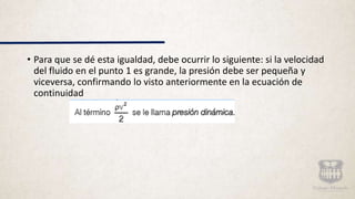 • Para que se dé esta igualdad, debe ocurrir lo siguiente: si la velocidad
del fluido en el punto 1 es grande, la presión debe ser pequeña y
viceversa, confirmando lo visto anteriormente en la ecuación de
continuidad
 