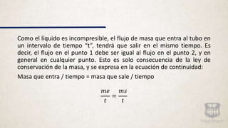 Como el líquido es incompresible, el flujo de masa que entra al tubo en
un intervalo de tiempo “t”, tendrá que salir en el mismo tiempo. Es
decir, el flujo en el punto 1 debe ser igual al flujo en el punto 2, y en
general en cualquier punto. Esto es solo consecuencia de la ley de
conservación de la masa, y se expresa en la ecuación de continuidad:
Masa que entra / tiempo = masa que sale / tiempo
𝑚𝑒
𝑡
=
𝑚𝑠
𝑡
 