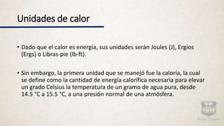 • Dado que el calor es energía, sus unidades serán Joules (J), Ergios
(Ergs) o Libras-pie (lb·ft).
• Sin embargo, la primera unidad que se manejó fue la caloría, la cual
se define como la cantidad de energía calorífica necesaria para elevar
un grado Celsius la temperatura de un gramo de agua pura, desde
14.5 °C a 15.5 °C, a una presión normal de una atmósfera.
Unidades de calor
 