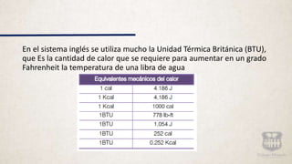 En el sistema inglés se utiliza mucho la Unidad Térmica Británica (BTU),
que Es la cantidad de calor que se requiere para aumentar en un grado
Fahrenheit la temperatura de una libra de agua
 