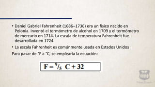 • Daniel Gabriel Fahrenheit (1686–1736) era un físico nacido en
Polonia. Inventó el termómetro de alcohol en 1709 y el termómetro
de mercurio en 1714. La escala de temperatura Fahrenheit fue
desarrollada en 1724.
• La escala Fahrenheit es comúnmente usada en Estados Unidos
Para pasar de °F a °C, se emplearía la ecuación:
 