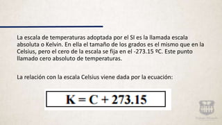 La escala de temperaturas adoptada por el SI es la llamada escala
absoluta o Kelvin. En ella el tamaño de los grados es el mismo que en la
Celsius, pero el cero de la escala se fija en el -273.15 ºC. Este punto
llamado cero absoluto de temperaturas.
La relación con la escala Celsius viene dada por la ecuación:
 