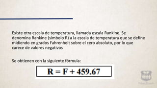 Existe otra escala de temperatura, llamada escala Rankine. Se
denomina Rankine (simbolo R) a la escala de temperatura que se define
midiendo en grados Fahrenheit sobre el cero absoluto, por lo que
carece de valores negativos
Se obtienen con la siguiente fórmula:
 
