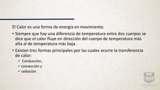 El Calor es una forma de energía en movimiento.
• Siempre que hay una diferencia de temperatura entre dos cuerpos se
dice que el calor fluye en dirección del cuerpo de temperatura más
alta al de temperatura más baja.
• Existen tres formas principales por las cuales ocurre la transferencia
de calor:
• Conducción,
• convección y
• radiación
 