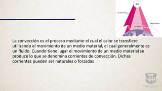 La convección es el proceso mediante el cual el calor se transfiere
utilizando el movimiento de un medio material, el cual generalmente es
un fluido. Cuando tiene lugar el movimiento de un medio material se
produce lo que se denomina corrientes de convección. Dichas
corrientes pueden ser naturales o forzadas
 