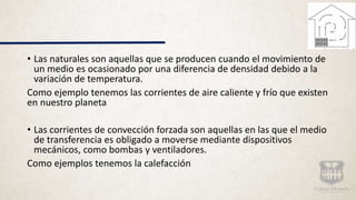 • Las naturales son aquellas que se producen cuando el movimiento de
un medio es ocasionado por una diferencia de densidad debido a la
variación de temperatura.
Como ejemplo tenemos las corrientes de aire caliente y frío que existen
en nuestro planeta
• Las corrientes de convección forzada son aquellas en las que el medio
de transferencia es obligado a moverse mediante dispositivos
mecánicos, como bombas y ventiladores.
Como ejemplos tenemos la calefacción
 