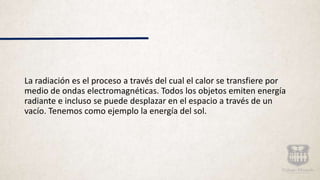 La radiación es el proceso a través del cual el calor se transfiere por
medio de ondas electromagnéticas. Todos los objetos emiten energía
radiante e incluso se puede desplazar en el espacio a través de un
vacío. Tenemos como ejemplo la energía del sol.
 