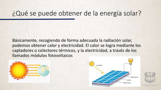 ¿Qué se puede obtener de la energía solar?
Básicamente, recogiendo de forma adecuada la radiación solar,
podemos obtener calor y electricidad. El calor se logra mediante los
captadores o colectores térmicos, y la electricidad, a través de los
llamados módulos fotovoltaicos
 