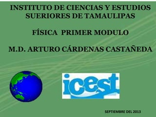 INSTITUTO DE CIENCIAS Y ESTUDIOS
SUERIORES DE TAMAULIPAS
FÍSICA PRIMER MODULO
M.D. ARTURO CÁRDENAS CASTAÑEDA
SEPTIEMBRE DEL 2013
 