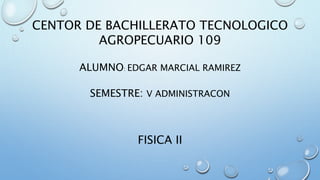 CENTOR DE BACHILLERATO TECNOLOGICO 
AGROPECUARIO 109 
ALUMNO: EDGAR MARCIAL RAMIREZ 
SEMESTRE: V ADMINISTRACON 
FISICA II 
 