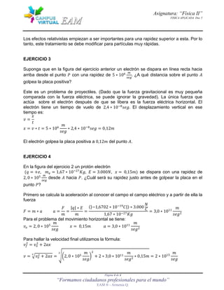 Asignatura: “Física II”
FISICA APLICADA Doc 5
Página 4 de 4
“Formamos ciudadanos profesionales para el mundo”
EAM ® - Armenia Q.
Los efectos relativistas empiezan a ser importantes para una rapidez superior a esta. Por lo
tanto, este tratamiento se debe modificar para partículas muy rápidas.
EJERCICIO 3
Suponga que en la figura del ejercicio anterior un electrón se dispara en línea recta hacia
arriba desde el punto 𝑃 con una rapidez de 5 ∗ 06 𝑚
𝑠𝑒𝑔
. ¿A qué distancia sobre el punto 𝐴
golpea la placa positiva?
Este es un problema de proyectiles. (Dado que la fuerza gravitacional es muy pequeña
comparada con la fuerza eléctrica, se puede ignorar la gravedad). La única fuerza que
actúa sobre el electrón después de que se libera es la fuerza eléctrica horizontal. El
electrón tiene un tiempo de vuelo de 2,4 ∗ 0 8
𝑠𝑒 . El desplazamiento vertical en ese
tiempo es:
𝑣 =
𝑥
𝑡
𝑥 = 𝑣 ∗ 𝑡 = 5 ∗ 06
𝑚
𝑠𝑒
∗ 2,4 ∗ 0 8
𝑠𝑒 = 0, 2𝑚
El electrón golpea la placa positiva a 0, 2𝑚 del punto 𝐴.
EJERCICIO 4
En la figura del ejercicio 2 un protón electrón
(𝑞 = +𝑒, 𝑚 𝑒 = ,67 ∗ 0 7
, 𝐸 = 3.000𝑁, 𝑥 = 0, 5𝑚) se dispara con una rapidez de
2, 0 ∗ 05 𝑚
𝑠𝑒𝑔
desde 𝐴 hacia 𝑃. ¿Cuál será su rapidez justo antes de golpear la placa en el
punto 𝑃?
Primero se calcula la aceleración al conocer el campo el campo eléctrico y a partir de ella la
fuerza
𝐹 = 𝑚 ∗ 𝑎 𝑎 =
𝐹
𝑚
=
|𝑞| ∗ 𝐸
𝑚
=
(|− ,6702 ∗ 0 9 |) ∗ 3.000
𝑁
,67 ∗ 0 7
= 3,0 ∗ 0
𝑚
𝑠𝑒
Para el problema del movimiento horizontal se tiene:
𝑣𝑜 = 2, 0 ∗ 05
𝑚
𝑠𝑒
𝑥 = 0, 5𝑚 𝑎 = 3,0 ∗ 0
𝑚
𝑠𝑒
Para hallar la velocidad final utilizamos la fórmula:
𝑣𝑓 = 𝑣𝑜 + 2𝑎𝑥
𝑣 = √𝑣𝑜 + 2𝑎𝑥
2
= √(2, 0 ∗ 05
𝑚
𝑠𝑒
) + 2 ∗ 3,0 ∗ 0
𝑚
𝑠𝑒
∗ 0, 5𝑚
2
= 2 ∗ 0 5
𝑚
𝑠𝑒
 