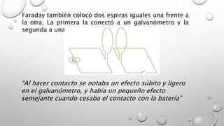 Faraday también colocó dos espiras iguales una frente a
la otra. La primera la conectó a un galvanómetro y la
segunda a una batería y un interruptor
“Al hacer contacto se notaba un efecto súbito y ligero
en el galvanómetro, y había un pequeño efecto
semejante cuando cesaba el contacto con la batería”
 