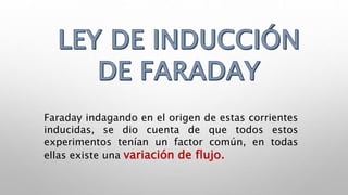 Faraday indagando en el origen de estas corrientes
inducidas, se dio cuenta de que todos estos
experimentos tenían un factor común, en todas
ellas existe una variación de flujo.
 