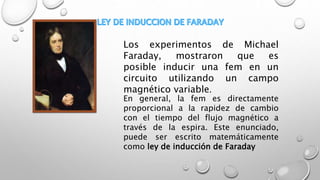 Los experimentos de Michael
Faraday, mostraron que es
posible inducir una fem en un
circuito utilizando un campo
magnético variable.
En general, la fem es directamente
proporcional a la rapidez de cambio
con el tiempo del flujo magnético a
través de la espira. Este enunciado,
puede ser escrito matemáticamente
como ley de inducción de Faraday
 