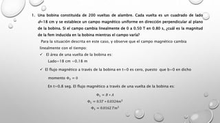 1. Una bobina constituida de 200 vueltas de alambre. Cada vuelta es un cuadrado de lado
d=18 cm y se establece un campo magnético uniforme en dirección perpendicular al plano
de la bobina. Si el campo cambia linealmente de 0 a 0.50 T en 0.80 s, ¿cuál es la magnitud
de la fem inducida en la bobina mientras el campo varía?
Para la situación descrita en este caso, y observe que el campo magnético cambia
linealmente con el tiempo:
 El área de una vuelta de la bobina es:
Lado=18 cm =0.18 m
 El flujo magnético a través de la bobina en t=0 es cero, puesto que b=0 en dicho
momento Φ2 = 0
En t=0.8 seg. El flujo magnético a través de una vuelta de la bobina es:
Φ1 = 𝐵 ∗ 𝐴
Φ1 = 0.5𝑇 ∗ 0.0324𝑚2
Φ1 = 0.0162 𝑇𝑚2
 