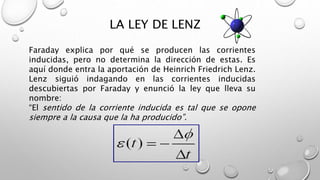LA LEY DE LENZ
Faraday explica por qué se producen las corrientes
inducidas, pero no determina la dirección de estas. Es
aquí donde entra la aportación de Heinrich Friedrich Lenz.
Lenz siguió indagando en las corrientes inducidas
descubiertas por Faraday y enunció la ley que lleva su
nombre:
“El sentido de la corriente inducida es tal que se opone
siempre a la causa que la ha producido”.
 
