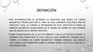 DEFINICIÓN
POR AUTOINDUCCIÓN SE ENTIENDE LA REACCIÓN QUE EJERCE UN CAMPO
MAGNÉTICO PRODUCIDO POR EL PASO DE UNA CORRIENTE ELÉCTRICA POR UN
CIRCUITO Y QUE, AL VARIAR LA INTENSIDAD DE ÉSTA, RESTITUYE O DISIPA LA
ENERGÍA MAGNÉTICA ALMACENADA EN EL MISMO EN FORMA DE UNA TENSIÓN
QUE SE INDUCE EN EL PROPIO CIRCUITO.
COMO CONSECUENCIA DE LA LEY DE FARADAY Y DE LA LEY DE BIOT SAVART, SI
TENEMOS UNA ESPIRA POR LA CUAL CIRCULA UNA CORRIENTE VARIABLE EN EL
TIEMPO, SE GENERA UN CAMPO MAGNÉTICO TAMBIÉN VARIABLE, QUE INDUCE
UNA FUERZA ELECTROMOTRIZ SOBRE LA PROPIA ESPIRA. ESTE ES EL CASO DE LA
AUTOINDUCCIÓN.
 