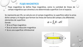 Flujo magnético Se define flujo magnético, como la cantidad de líneas de
campo magnético que atraviesa una determinada superficie S en el espacio.
Se representa por Φ y se calcula con el campo magnético, la superficie sobre la actúa
dicho campo y el ángulo que forman las líneas de fuerza del campo y los diferentes
elementos de superficie:
Donde:
 Φ es el flujo magnético
 B es el vector inducción magnética
 ds es una superficie infinitesimal
 