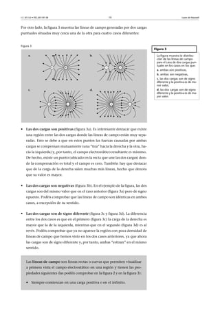 CC-BY-SA • PID_00159138 10 Leyes de Maxwell
Por otro lado, la figura 3 muestra las líneas de campo generadas por dos cargas
puntuales situadas muy cerca una de la otra para cuatro casos diferentes:
Figura 3
• Las dos cargas son positivas (figura 3a). Es interesante destacar que existe
una región entre las dos cargas donde las líneas de campo están muy sepa-
radas. Esto se debe a que en estos puntos las fuerzas causadas por ambas
cargas se compensan mutuamente (una “tira” hacia la derecha y la otra, ha-
cia la izquierda) y, por tanto, el campo electrostático resultante es mínimo.
De hecho, existe un punto (ubicado en la recta que une las dos cargas) don-
de la compensación es total y el campo es cero. También hay que destacar
que de la carga de la derecha salen muchas más líneas, hecho que denota
que su valor es mayor.
• Las dos cargas son negativas (figura 3b). En el ejemplo de la figura, las dos
cargas son del mismo valor que en el caso anterior (figura 3a) pero de signo
opuesto. Podéis comprobar que las líneas de campo son idénticas en ambos
casos, a excepción de su sentido.
• Las dos cargas son de signo diferente (figura 3c y figura 3d). La diferencia
entre los dos casos es que en el primero (figura 3c) la carga de la derecha es
mayor que la de la izquierda, mientras que en el segundo (figura 3d) es al
revés. Podéis comprobar que ya no aparece la región con poca densidad de
líneas de campo que hemos visto en los dos casos anteriores, ya que ahora
las cargas son de signo diferente y, por tanto, ambas “estiran” en el mismo
sentido.
Figura 3
La figura muestra la distribu-
ción de las líneas de campo
para el caso de dos cargas pun-
tuales en los casos en los que:
a. ambas son positivas,
b. ambas son negativas,
c. las dos cargas son de signo
diferente y la positiva es de me-
nor valor,
d. las dos cargas son de signo
diferente y la positiva es de ma-
yor valor.
Las líneas de campo son líneas rectas o curvas que permiten visualizar
a primera vista el campo electrostático en una región y tienen las pro-
piedades siguientes (las podéis comprobar en la figura 2 y en la figura 3):
• Siempre comienzan en una carga positiva o en el infinito.
 