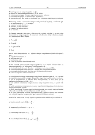 CC-BY-SA • PID_00159138 102 Leyes de Maxwell
7. La divergencia del campo magnético ( )...
a) depende de la permeabilidad magnética () del medio.
b) es siempre cero, ya que el campo magnético siempre es uniforme.
c) es siempre cero, ya que no existen “cargas magnéticas”.
d) en general es cero, pero puede ser diferente de cero si el campo magnético no es uniforme.
8. Una carga positiva q se encuentra en reposo en la posición . Cuando se le apli-
ca un campo magnético , la carga...
a) se acelera hacia la dirección x.
b) se acelera hacia la dirección y.
c) se acelera hacia la dirección z.
d) no se acelera.
9. Una carga negativa q se desplaza a lo largo del eje x con una velocidad por una región
donde existe un campo magnético que apunta en la dirección del eje y. La fuerza magné-
tica experimentada por la carga es...
a)
b)
c)
d)
10. Un cierto campo vectorial presenta siempre componentes radiales. Esto significa
que...
a) su gradiente siempre es 0.
b) su divergencia es 0.
c) su rotacional es 0.
d) Todas las respuestas anteriores son falsas.
11. Un solenoide genera un cierto campo magnético en su interior. Si introducimos un
material diamagnético en su interior, el campo magnético :
a) continúa teniendo la misma dirección y sentido pero aumenta en módulo.
b) continúa teniendo la misma dirección y sentido pero disminuye en módulo.
c) continúa teniendo la misma dirección pero ahora en sentido opuesto.
d) Todas las respuestas anteriores son falsas.
12. Sometemos un material ferromagnético inicialmente desmagnetizado a un cam-
po magnético en un sentido hasta que el material se magnetiza completamente, es decir, has-
ta que la magnetización es máxima. Para desmagnetizarlo, es decir, hacer que la
magnetización vuelva a ser 0 ,...
a) sería suficiente con eliminar completamente el campo magnético inicial, ya que este es la
causa.
b) habría que eliminar completamente el campo magnético inicial y aplicar otro de la misma
magnitud en sentido opuesto.
c) habría que eliminar el campo magnético inicial y aplicar otro con una magnitud igual al
valor de la coercitividad del material pero en sentido opuesto.
d) no habría que eliminar el campo magnético inicial ni cambiar el sentido, sería suficiente
con reducir la magnitud hasta un valor igual a la coercitividad del material.
13. La ley de inducción de Faraday se puede expresar en forma diferencial y se convierte en...
a) la primera ley de Maxwell ( ).
b) la segunda ley de Maxwell ( ).
c) la tercera ley de Maxwell ( ).
d) la cuarta ley de Maxwell ( ).


B


(0, 0, 0)r
5 B i

v

B

 qvF Bk 

F kqvB

sin45  F qvB k 

0F 

( )v r
 
B

B

 0M 

 0M 

0
E

 


  

0B

  


 B
E
t

     


 
0 0 0
E
B J
t
 