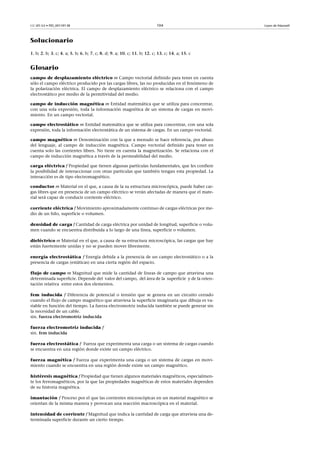 CC-BY-SA • PID_00159138 104 Leyes de Maxwell
Solucionario
1. b; 2. b; 3. c; 4. a; 5. b; 6. b; 7. c; 8. d; 9. a; 10. c; 11. b; 12. c; 13. c; 14. a; 15. c
Glosario
campo de desplazamiento eléctrico m Campo vectorial definido para tener en cuenta
sólo el campo eléctrico producido por las cargas libres, las no producidas en el fenómeno de
la polarización eléctrica. El campo de desplazamiento eléctrico se relaciona con el campo
electrostático por medio de la permitividad del medio.
campo de inducción magnética m Entidad matemática que se utiliza para concentrar,
con una sola expresión, toda la información magnética de un sistema de cargas en movi-
miento. En un campo vectorial.
campo electrostático m Entidad matemática que se utiliza para concentrar, con una sola
expresión, toda la información electrostática de un sistema de cargas. En un campo vectorial.
campo magnético m Denominación con la que a menudo se hace referencia, por abuso
del lenguaje, al campo de inducción magnética. Campo vectorial definido para tener en
cuenta solo las corrientes libres. No tiene en cuenta la magnetización. Se relaciona con el
campo de inducción magnética a través de la permeabilidad del medio.
carga eléctrica f Propiedad que tienen algunas partículas fundamentales, que les confiere
la posibilidad de interaccionar con otras partículas que también tengan esta propiedad. La
interacción es de tipo electromagnético.
conductor m Material en el que, a causa de la su estructura microscópica, puede haber car-
gas libres que en presencia de un campo eléctrico se verán afectadas de manera que el mate-
rial será capaz de conducir corriente eléctrico.
corriente eléctrica f Movimiento aproximadamente continuo de cargas eléctricas por me-
dio de un hilo, superficie o volumen.
densidad de carga f Cantidad de carga eléctrica por unidad de longitud, superficie o volu-
men cuando se encuentra distribuida a lo largo de una línea, superficie o volumen.
dieléctrico m Material en el que, a causa de su estructura microscópica, las cargas que hay
están fuertemente unidas y no se pueden mover libremente.
energía electrostática f Energía debida a la presencia de un campo electrostático o a la
presencia de cargas (estáticas) en una cierta región del espacio.
flujo de campo m Magnitud que mide la cantidad de líneas de campo que atraviesa una
determinada superficie. Depende del valor del campo, del área de la superficie y de la orien-
tación relativa entre estos dos elementos.
fem inducida f Diferencia de potencial o tensión que se genera en un circuito cerrado
cuando el flujo de campo magnético que atraviesa la superficie imaginaria que dibuja es va-
riable en función del tiempo. La fuerza electromotriz inducida también se puede generar sin
la necesidad de un cable.
sin. fuerza electromotriz inducida
fuerza electromotriz inducida f
sin. fem inducida
fuerza electrostática f Fuerza que experimenta una carga o un sistema de cargas cuando
se encuentra en una región donde existe un campo eléctrico.
fuerza magnética f Fuerza que experimenta una carga o un sistema de cargas en movi-
miento cuando se encuentra en una región donde existe un campo magnético.
histéresis magnética f Propiedad que tienen algunos materiales magnéticos, especialmen-
te los ferromagnéticos, por la que las propiedades magnéticas de estos materiales dependen
de su historia magnética.
imantación f Proceso por el que las corrientes microscópicas en un material magnético se
orientan de la misma manera y provocan una reacción macroscópica en el material.
intensidad de corriente f Magnitud que indica la cantidad de carga que atraviesa una de-
terminada superficie durante un cierto tiempo.
 