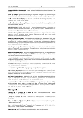 CC-BY-SA • PID_00159138 105 Leyes de Maxwell
interacción electromagnética f Una de las cuatro interacciones fundamentales de la na-
turaleza.
líneas de campo f pl Líneas imaginarias que sirven para representar un campo y dar una
idea cualitativa de su dirección e intensidad en cualquier punto de la región representada.
ley de Ampère-Maxwell f Ley que relaciona la circulación de un campo magnético a tra-
vés de una línea cerrada con sus causas.
ley de inducción de Faraday f Ley que relaciona la variación de flujo magnético con la
fuerza electromotriz inducida.
magnetización f Medida de la dirección y la intensidad, por unidad de volumen, de los
momentos dipolares magnéticos inducidos por las partículas cargadas de los átomos de un
material, como respuesta a un campo magnético externo.
material diamagnético m Material magnético que reacciona, en presencia de un campo
magnético externo, de manera que se crea una magnetización muy débil y con sentido
opuesto al del campo magnético aplicado.
material ferromagnético m Material magnético que reacciona, en presencia de un cam-
po magnético externo, de manera que se crea una magnetización muy intensa y con el mis-
mo sentido que el campo magnético aplicado. Los materiales ferromagnéticos, además,
pueden presentar una magnetización remanente una vez desaparece el campo magnético ex-
terno y una cierta histéresis magnética.
material paramagnético m Material magnético que reacciona, en presencia de un campo
magnético externo, de manera que se crea una magnetización muy débil y con el mismo sen-
tido que el campo magnético aplicado.
permeabilidad magnética f Propiedad de los medios materiales que da cuenta de sus pro-
piedades magnéticas. En el valor de la permeabilidad se concentran todos los efectos micros-
cópicos relacionados con el campo magnético.
permitividad eléctrica f Propiedad de los medios materiales que da cuenta de sus propie-
dades eléctricas. En el valor de la permitividad se concentran todos los efectos microscópicos
relacionados con el campo eléctrico.
onda f Perturbación que se propaga por el espacio y el tiempo, con transporte de energía
pero sin transporte neto de materia.
onda electromagnética f Onda que propaga energía electromagnética.
polarización eléctrica f Efecto que se produce en un material dieléctrico debido a la orien-
tación de los dipolos microscópicos que constituyen este material cuando se encuentra en
una región donde existe un campo eléctrico.
potencial electrostático m Magnitud escalar que mide la energía por unidad de carga que
hay en un cierto punto del espacio. Se puede considerar también como una función mate-
mática que indica la energía “en potencia” de un punto del espacio.
teorema de Gauss m Teorema fundamental del electromagnetismo que relaciona el flujo
de campo a través de una superficie cerrada con la carga que hay dentro de esta superficie.
Cuando se trata de un campo magnético, el teorema de Gauss enuncia que este flujo debe ser
cero, dado que no existen “cargas magnéticas”.
Bibliografía
Feynman, R. P.; Leighton, R. B.; Sands, M. (1987). Física. Electromagnetismo y materia
(vol. II). Pearson Addison Wesley.
Lorrain, P.; Corson, D. (1972). Campos y ondas electromagnéticos. Madrid: Selecciones
Científicas.
Reitz, R.; Milford, F. J.; Christy, R. W. (1996). Fundamentos de la teoría electromagnética.
Pearson Addison Wesley.
Sears, F. W.; Zemansky, M. W.; Young, H. D.; Freedman, R. A. (1996). Física Univer-
sitaria (11.ª ed., 2 vol.). Pearson Addison Wesley.
Wangsness, R. K. (1996). Campos electromagnéticos (1.ª ed.). México: Limusa.
 
