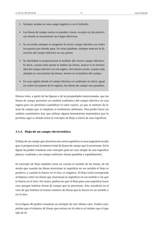 CC-BY-SA • PID_00159138 11 Leyes de Maxwell
Hemos visto, a partir de las figuras y de las propiedades mencionadas, que las
líneas de campo permiten un análisis cualitativo del campo eléctrico en una
región pero no permiten cuantificar el valor exacto, ya que el número de lí-
neas de campo que se emplean es totalmente arbitrario. Para poder hacer un
análisis cuantitativo hay que utilizar alguna herramienta matemática que lo
permita; aquí es donde entra el concepto de flujo a través de una superficie.
1.1.2. Flujo de un campo electrostático
El flujo de un campo que atraviesa una cierta superficie es una magnitud escalar
que es proporcional al número total de líneas de campo que la atraviesan. En la
figura 4a podéis visualizar este concepto para un caso simple de una superficie
plana y cuadrada y un campo uniforme (líneas paralelas y equidistantes).
El concepto de flujo también tiene en cuenta el sentido de las líneas, de tal
modo que cuando las líneas atraviesan la superficie en un sentido el flujo es
positivo, y cuando lo hacen en el otro, es negativo. El flujo total corresponde
al balance entre las líneas que atraviesan la superficie en un sentido y las que
lo hacen en el otro. Por tanto, podría ser que el flujo para una superficie fuese
cero aunque hubiese líneas de campo que la atraviesan. Esto sucedería en el
caso de que hubiese el mismo número de líneas que lo hacen en un sentido y
en el otro.
En la figura 4b podéis visualizar un ejemplo de este último caso. Podéis com-
probar que el número de líneas que entran en el cubo es el mismo que el que
sale de él.
• Siempre acaban en una carga negativa o en el infinito.
• Las líneas de campo nunca se pueden cruzar, excepto en las posicio-
nes donde se encuentran las cargas eléctricas.
• Su recorrido siempre es tangente al vector campo eléctrico en todos
los puntos por donde pasa. En otras palabras, siempre marcan la di-
rección del campo eléctrico en ese punto.
• Su densidad es proporcional al módulo del vector campo eléctrico.
Es decir, cuanto más juntas se hallan las líneas, mayor es la intensi-
dad del campo eléctrico en esa región. Del mismo modo, cuanto más
alejadas se encuentran las líneas, menor es el módulo del campo.
• En una región donde el campo eléctrico es uniforme (es decir, igual
en todos los puntos de la región), las líneas de campo son paralelas.
 