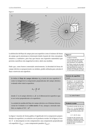 CC-BY-SA • PID_00159138 12 Leyes de Maxwell
Figura 4
La definición del flujo de campo para una superficie como el número de líneas
de campo que la atraviesan es interesante desde el punto de vista conceptual,
intuitivo y cualitativo, pero hay que buscar una expresión matemática que
permita cuantificar esta magnitud (es decir, darle una medida).
Dado que, como hemos comentado anteriormente, la densidad de líneas de
campo eléctrico es proporcional a su módulo, podéis utilizarla para calcular el
flujo a través de una superficie.
La figura 5 muestra de forma gráfica el significado de la componente perpen-
dicular a la superficie y su relación con el producto escalar. En la figura, el vec-
tor se descompone en dos componentes: una componente perpendicular
a la superficie ( y una componente paralela ( .
Figura 4
La figura muestra:
a. El concepto de flujo como el
número de líneas de campo
que atraviesan una superficie.
b. El flujo a través de una super-
ficie cerrada puede ser cero aun-
que haya líneas de campo si el
número de líneas que entran es
el mismo que el de las que salen.
Vectores de superficie
y
El vector es un vector per-
pendicular a la superficie cuyo
módulo es su área. El vector
es el vector de superficie
correspondiente a cada uno de
los infinitésimos en los que se
ha dividido la superficie.
E se lee “fi sub e”.
Producto escalar
El producto escalar de dos vec-
tores y es una magnitud
escalar que depende del ángu-
lo () que forman ambos vec-
tores:
Cuando los dos vectores son
paralelos, el producto escalar
es máximo, mientras que si son
perpendiculares el producto
escalar es cero.

S

dS

S

dS

u

v
    
   
cosu v u v
Se define el flujo de campo eléctrico E a través de una superficie S
como la integral de la componente perpendicular del campo eléctrico
evaluada sobre toda la superficie:
(3)
donde es el campo eléctrico y es el diferencial de superficie (que
es un vector perpendicular a la superficie).
La unidad de medida del flujo de campo eléctrico en el Sistema Interna-
cional de Unidades es el voltio-metro (V·m), aunque a menudo tam-
bién se emplea el N/C · m2.
E
S
E dS  
 
E

dS

E

)perpE

)paralE

 