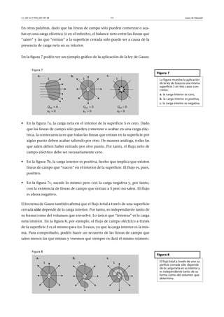 CC-BY-SA • PID_00159138 15 Leyes de Maxwell
En otras palabras, dado que las líneas de campo sólo pueden comenzar o aca-
bar en una carga eléctrica (o en el infinito), el balance neto entre las líneas que
“salen” y las que “entran” a la superficie cerrada sólo puede ser a causa de la
presencia de carga neta en su interior.
En la figura 7 podéis ver un ejemplo gráfico de la aplicación de la ley de Gauss:
Figura 7
• En la figura 7a, la carga neta en el interior de la superficie S es cero. Dado
que las líneas de campo sólo pueden comenzar o acabar en una carga eléc-
trica, la consecuencia es que todas las líneas que entran en la superficie por
algún punto deben acabar saliendo por otro. De manera análoga, todas las
que salen deben haber entrado por otro punto. Por tanto, el flujo neto de
campo eléctrico debe ser necesariamente cero.
• En la figura 7b, la carga interior es positiva, hecho que implica que existen
líneas de campo que “nacen” en el interior de la superficie. El flujo es, pues,
positivo.
• En la figura 7c, sucede lo mismo pero con la carga negativa y, por tanto,
con la existencia de líneas de campo que entran a S pero no salen. El flujo
es ahora negativo.
El teorema de Gauss también afirma que el flujo total a través de una superficie
cerrada sólo depende de la carga interior. Por tanto, es independiente tanto de
su forma como del volumen que envuelve. Lo único que “interesa” es la carga
neta interior. En la figura 8, por ejemplo, el flujo de campo eléctrico a través
de la superficie S es el mismo para los 3 casos, ya que la carga interior es la mis-
ma. Para comprobarlo, podéis hacer un recuento de las líneas de campo que
salen menos las que entran y veremos que siempre os dará el mismo número.
Figura 8
Figura 7
La figura muestra la aplicación
de la ley de Gauss a una misma
superficie S en tres casos con-
cretos:
a. la carga interior es cero,
b. la carga interior es positiva,
c. la carga interior es negativa.
Figura 8
El flujo total a través de una su-
perficie cerrada sólo depende
de la carga neta en su interior y
es independiente tanto de su
forma como del volumen que
determina.
 