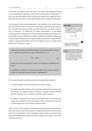 CC-BY-SA • PID_00159138 17 Leyes de Maxwell
“alteración” del espacio que las envuelve. Pero ahora toca preguntarse cómo
se ven afectadas las cargas que se encuentran en este espacio “modificado”. Es
decir, hay que determinar cuál es la fuerza que reciben estas cargas por el sim-
ple hecho de encontrarse en una región donde existe un campo electrostático.
a
Anteriormente hemos mencionado que el conocimiento de las características
del campo electrostático en un punto nos da toda la información necesaria so-
bre el comportamiento que tendrá una carga eléctrica en este punto. Este he-
cho es inherente a la definición de campo electrostático, ya que debéis
recordar que este corresponde a la fuerza experimentada por una carga de va-
lor unitario. Por tanto, dándole la vuelta a la definición, podemos deducir que
la fuerza experimentada por una carga ubicada en un punto del espacio donde
existe un campo electrostático será un vector igual al vector de campo multi-
plicado por el valor de la carga.
De la expresión anterior podemos deducir las propiedades siguientes:
• La fuerza siempre tendrá la misma dirección que el campo.
• El sentido dependerá del signo de la carga que experimenta la fuerza, de tal
manera que si la carga es positiva, la fuerza y el campo tendrán el mismo
sentido, mientras que si es negativa, tendrán sentidos opuestos.
• El módulo o intensidad de la fuerza será proporcional a la intensidad del
campo, pero también al valor de la carga. Es decir, cuanto mayor sea el va-
lor de la carga, mayor será la fuerza experimentada.
Fijaos en que, en esta expresión, el campo electrostático aparece como un sim-
ple vector con un valor determinado y en ningún momento se entra en el por-
qué de sus características. Esto es una gran ventaja, ya que nos permite tratar
de manera independiente la generación del campo, por un lado, y sus efectos
(la fuerza), por otro.
Recordad
El campo eléctrico en un punto
corresponde a la fuerza que ex-
perimentaría una carga positi-
va de valor unitario:
Podéis ver el comportamiento de una
carga eléctrica en un campo en el
subapartado 1.1.1 de este módulo.
q y q’
Para distinguirlas, a partir de
ahora utilizaremos q para indi-
car la carga que experimenta
los efectos del campo y q’ para
la carga que la genera.
 
 



rE
F r
q
La fuerza electrostática experimentada por una carga situada en un pun-
to donde está presente un campo electrostático es:
(16)
donde q es el valor, incluyendo el signo, de la carga que experimenta la
fuerza.
La unidad de medida de la fuerza electrostática en el Sistema Interna-
cional es, como para todas las fuerzas, el newton (N).
r

E

   F qr rE
  
 