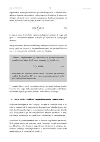 CC-BY-SA • PID_00159138 18 Leyes de Maxwell
Repitiendo el mismo procedimiento que hemos seguido en el inicio del apar-
tado con el campo electrostático, podemos aplicar el principio de superposi-
ción para calcular la fuerza experimentada por una distribución de cargas. En
el caso de distribuciones discretas, la fuerza electrostática es:
(17)
Es decir, la fuerza electrostática experimentada por un conjunto de cargas será
igual a la suma vectorial de todas las fuerzas que experimentan las cargas por
separado.
Si lo que queremos determinar es la fuerza sobre una distribución continua de
cargas, habrá que convertir la distribución discreta en una distribución conti-
nua y, en consecuencia, sustituir las sumas por integrales.
Ya conocéis el concepto de campo electrostático, sus características y sus efec-
tos sobre otras cargas (la fuerza electrostática). A continuación profundizare-
mos en otro aspecto que hasta ahora no hemos tocado: su energía.
1.2. Potencial electrostático y energía potencial electrostática
Imaginaos dos cuerpos de masa cualquiera ubicados en diferentes alturas. Si al-
guien os pregunta cuál de los dos cuerpos llegaría con más velocidad al suelo, ten-
dríais clara la respuesta: el que se encuentre a mayor altura. Lo que estáis diciendo
no es más que indicar que este cuerpo tiene más potencial gravitatorio, es decir,
más energía “almacenada” susceptible de ser transformada en energía cinética.
El concepto de potencial electrostático es similar al de potencial gravitatorio.
De la misma manera que una masa puede “acumular” energía simplemente
por el hecho de estar situada en un punto más alto dentro de un campo gra-
vitatorio, una carga eléctrica podrá hacer lo mismo situándose en una cierta
posición dentro de un campo electrostático.
La fuerza experimentada por una distribución de cargas continua 
ubicada en una región donde existe un campo electrostático es:
(18)
donde dq es cada uno de los diferenciales de carga en los que hemos di-
vidido la distribución y es el campo electrostático presente en las
posiciones de estos diferenciales.
   
1
N
i i
i
F qr E r

 
 
F

   F E qr r d

 
 
 rE
 
 
